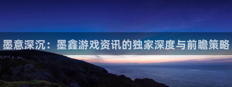 天美娱乐app下载|下载地址：墨意深沉：墨鑫游戏资讯的独家深