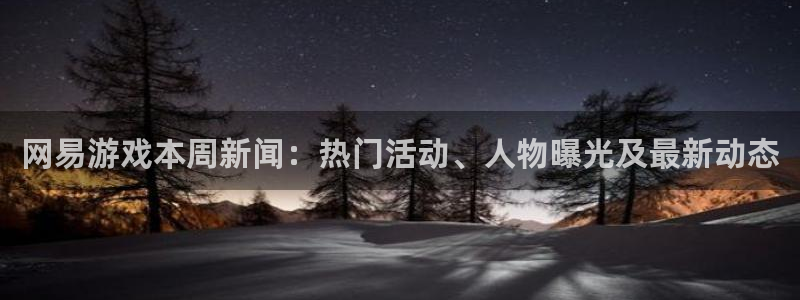 天美娱乐直属：网易游戏本周新闻：热门活动、人物曝光及最新动态