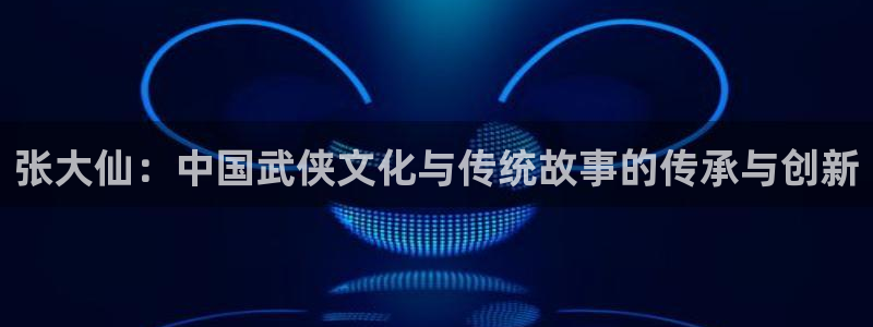 天美娱乐登录：张大仙：中国武侠文化与传统故事的传承与创新