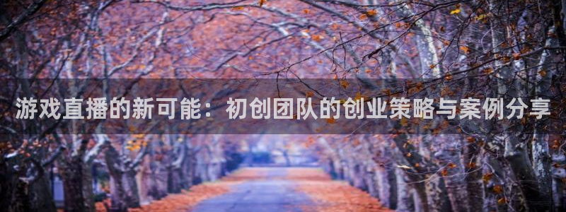 天美娱乐平台登录：游戏直播的新可能：初创团队的创业策略与案例